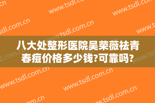 八大处整形医院吴荣薇祛青春痘价格多少钱?可靠吗?