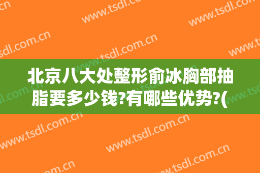 北京八大处整形俞冰胸部抽脂要多少钱?有哪些优势?(北京八大处整形吸脂多少钱)