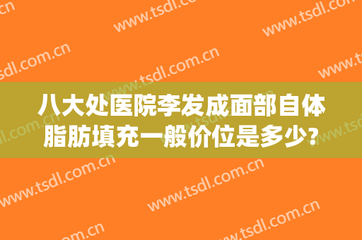 八大处医院李发成面部自体脂肪填充一般价位是多少?多长时间恢复?(八大处脂肪填充全脸一般多少钱)