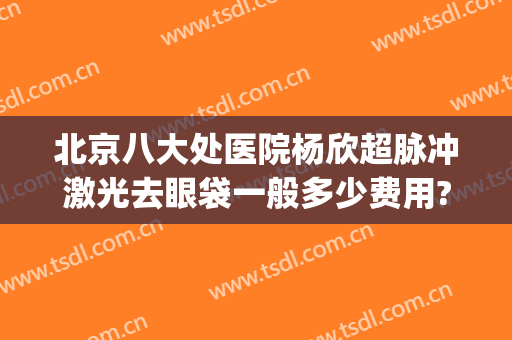 北京八大处医院杨欣超脉冲激光去眼袋一般多少费用?效果怎么样?(激光去眼袋大概费用)