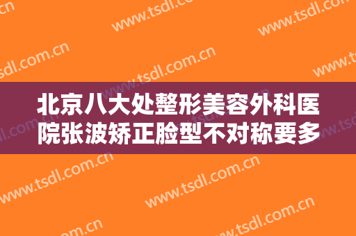 北京八大处整形美容外科医院张波矫正脸型不对称要多少钱?效果怎么样?