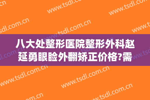 八大处整形医院整形外科赵延勇眼睑外翻矫正价格?需要多久恢复?(八大处美容医院赵延勇)
