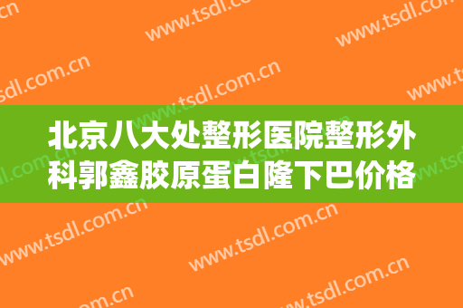 北京八大处整形医院整形外科郭鑫胶原蛋白隆下巴价格?怎么样?(北京前三甲整形医院)