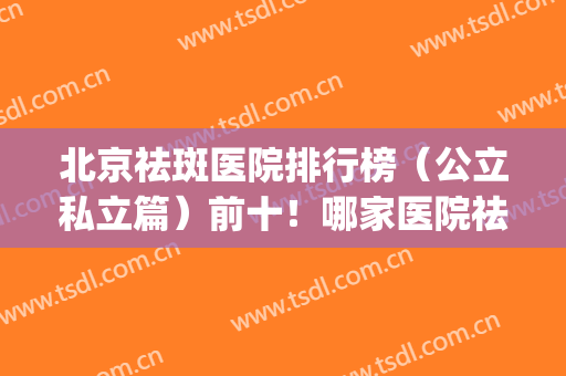 北京祛斑医院排行榜（公立私立篇）前十！哪家医院祛斑较好(北京祛斑医院排名)