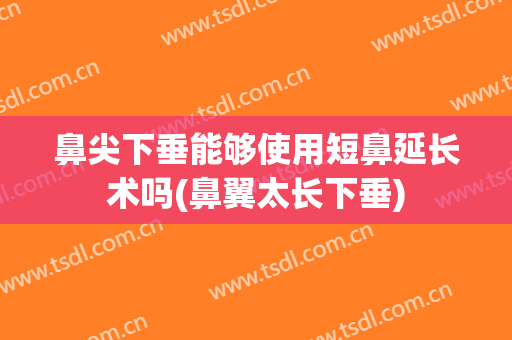 鼻尖下垂能够使用短鼻延长术吗(鼻翼太长下垂)