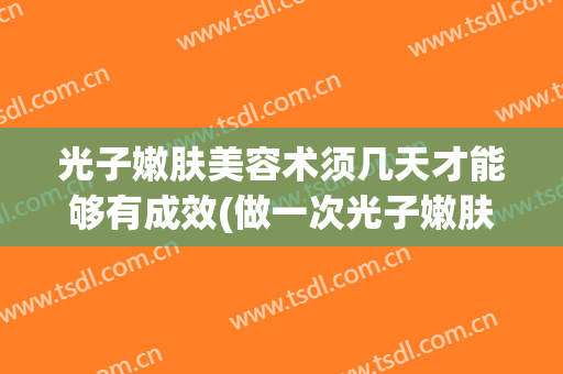 光子嫩肤美容术须几天才能够有成效(做一次光子嫩肤效果能维持多久)