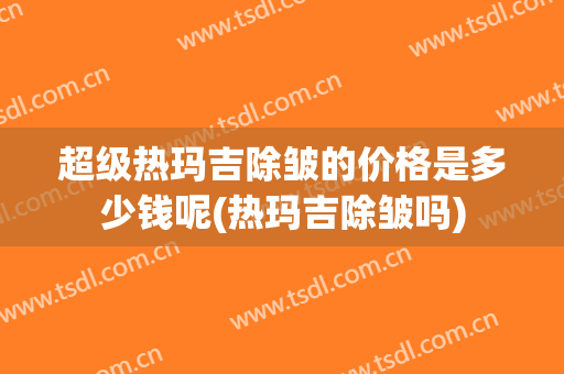 超级热玛吉除皱的价格是多少钱呢(热玛吉除皱吗)