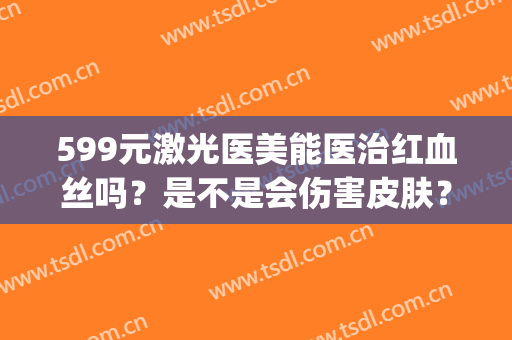 599元激光医美能医治红血丝吗？是不是会伤害皮肤？(医美激光去红血丝)