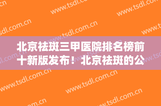 北京祛斑三甲医院排名榜前十新版发布！北京祛斑的公立医院(北京祛斑最好的三甲医院)