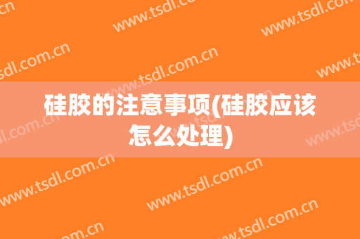 硅胶的注意事项(硅胶应该怎么处理)