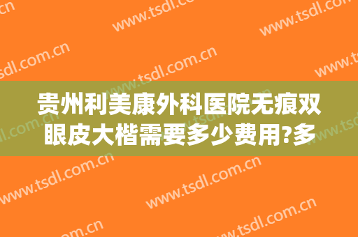 贵州利美康外科医院无痕双眼皮大楷需要多少费用?多长时间恢复?(贵阳利美康双眼皮医生哪个好)