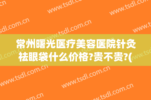 常州曙光医疗美容医院针灸祛眼袋什么价格?贵不贵?(曙光医院做眼袋多少钱)
