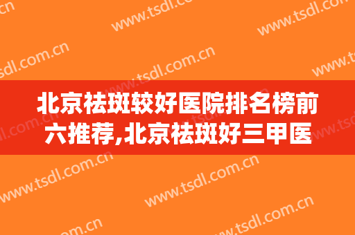 北京祛斑较好医院排名榜前六推荐,北京祛斑好三甲医院(北京哪个三甲医院祛斑最好的医院)