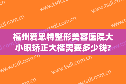 福州爱思特整形美容医院大小眼矫正大楷需要多少钱?多长时间恢复?(矫正大小眼手术多少钱)