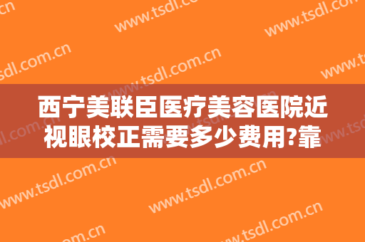 西宁美联臣医疗美容医院近视眼校正需要多少费用?靠谱吗?