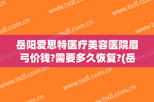 岳阳爱思特医疗美容医院眉弓价钱?需要多久恢复?(岳阳爱思特医疗美容医院地址)