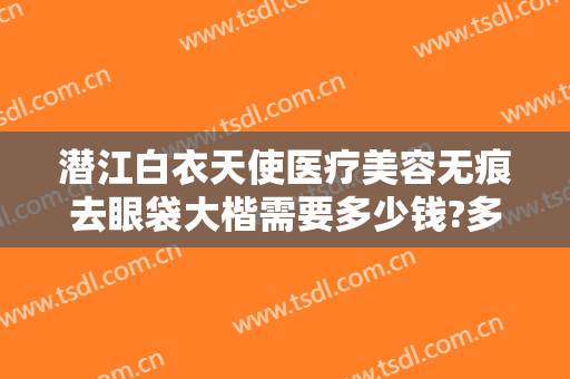 潜江白衣天使医疗美容无痕去眼袋大楷需要多少钱?多长时间恢复?