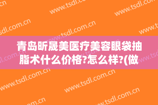 青岛昕晟美医疗美容眼袋抽脂术什么价格?怎么样?(做眼袋抽脂价格)
