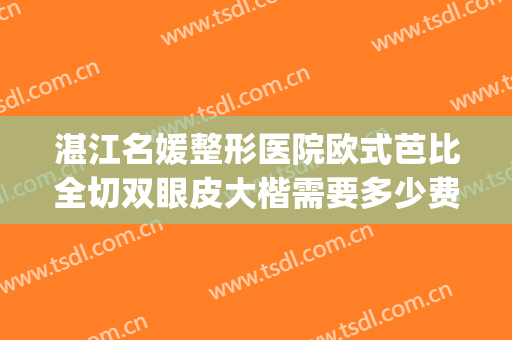 湛江名媛整形医院欧式芭比全切双眼皮大楷需要多少费用?怎么样?(湛江割双眼皮要花多少钱)