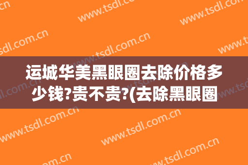 运城华美黑眼圈去除价格多少钱?贵不贵?(去除黑眼圈价格多少)