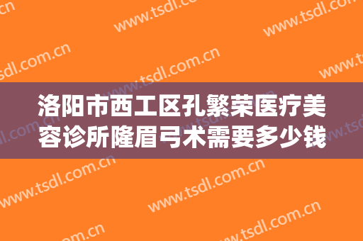 洛阳市西工区孔繁荣医疗美容诊所隆眉弓术需要多少钱?有哪些优势?(洛阳孔大夫医疗整形)