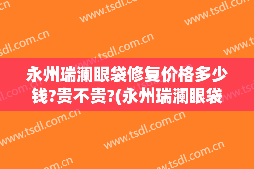 永州瑞澜眼袋修复价格多少钱?贵不贵?(永州瑞澜眼袋修复价格多少钱?贵不贵呀)