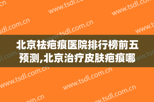 北京祛疤痕医院排行榜前五预测,北京治疗皮肤疤痕哪个医院好点(北京皮肤疤痕医院排名)
