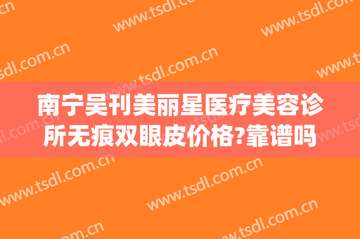 南宁吴刊美丽星医疗美容诊所无痕双眼皮价格?靠谱吗?(南宁美丽之星整形美容怎么样)