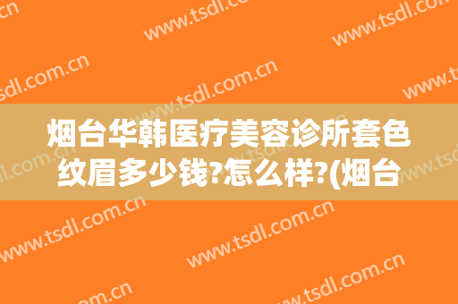 烟台华韩医疗美容诊所套色纹眉多少钱?怎么样?(烟台华韩医疗美容诊所套色纹眉多少钱?怎么样预约)