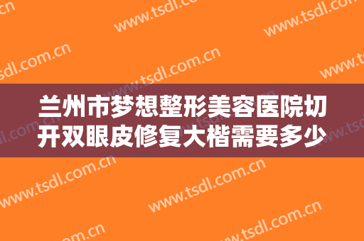 兰州市梦想整形美容医院切开双眼皮修复大楷需要多少费用?需要多久恢复?