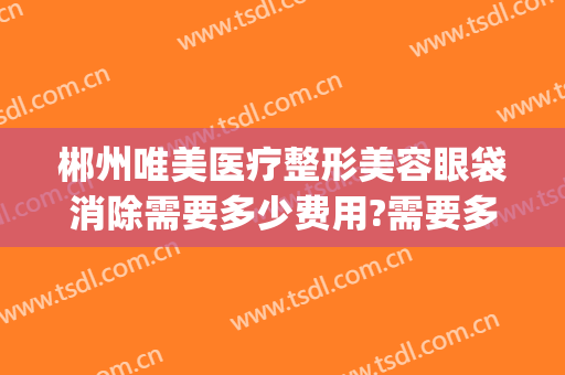 郴州唯美医疗整形美容眼袋消除需要多少费用?需要多久恢复?(荆州做祛眼袋整形多少钱)