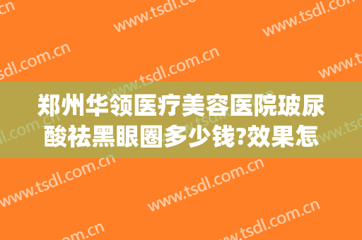郑州华领医疗美容医院玻尿酸祛黑眼圈多少钱?效果怎么样?(郑州华领医疗美容医院效果好不好)