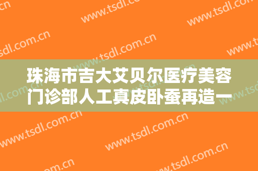 珠海市吉大艾贝尔医疗美容门诊部人工真皮卧蚕再造一般多少钱?效果怎么样?