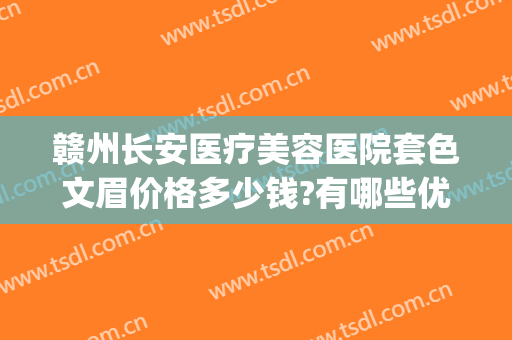 赣州长安医疗美容医院套色文眉价格多少钱?有哪些优势?(赣州长安整形美容医院)