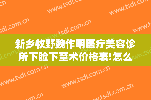新乡牧野魏作明医疗美容诊所下睑下至术价格表!怎么样?(新乡魏作明医疗整形美容医院)