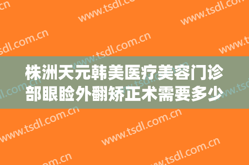 株洲天元韩美医疗美容门诊部眼睑外翻矫正术需要多少费用?好不好?(株洲中心医院割双眼皮多少钱)