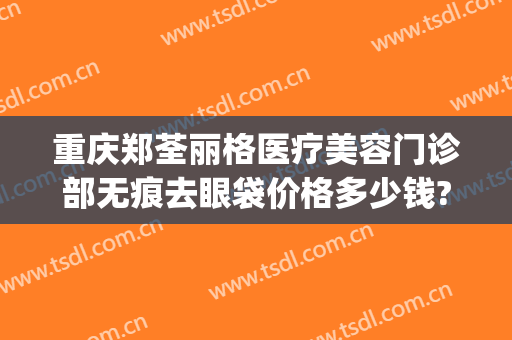 重庆郑荃丽格医疗美容门诊部无痕去眼袋价格多少钱?需要多久恢复?(重庆郑荃丽格医疗美容(总院)医疗美容门诊部正规吗)