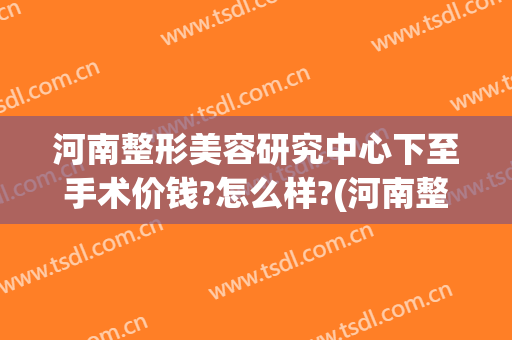 河南整形美容研究中心下至手术价钱?怎么样?(河南整形美容医院怎么样?)