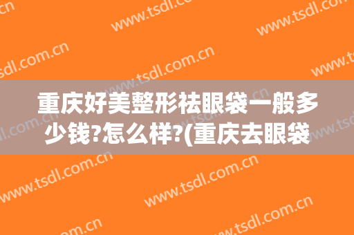 重庆好美整形祛眼袋一般多少钱?怎么样?(重庆去眼袋整形)