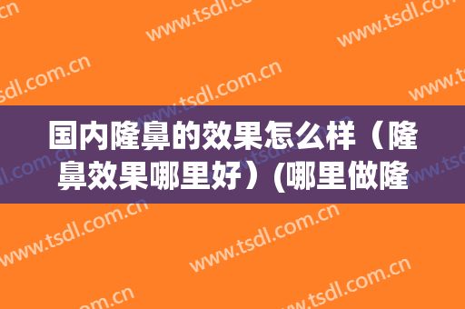 国内隆鼻的效果怎么样（隆鼻效果哪里好）(哪里做隆鼻比较好)
