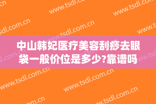 中山韩妃医疗美容刮痧去眼袋一般价位是多少?靠谱吗?(荆州韩式祛眼袋一般多少钱)