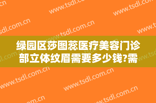 绿园区莎图蕊医疗美容门诊部立体纹眉需要多少钱?需要多久恢复?