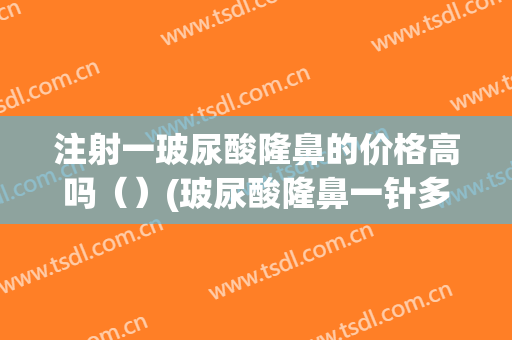 注射一玻尿酸隆鼻的价格高吗（）(玻尿酸隆鼻一针多少钱)