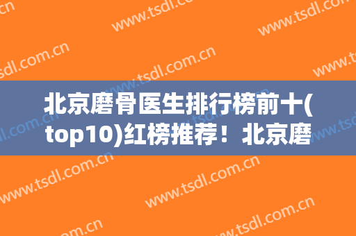 北京磨骨医生排行榜前十(top10)红榜推荐！北京磨骨哪家医院好