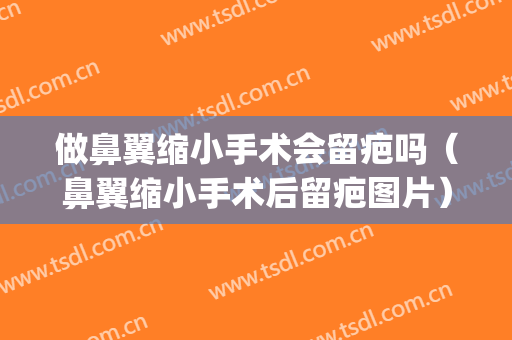 做鼻翼缩小手术会留疤吗（鼻翼缩小手术后留疤图片）(鼻翼缩小手术疤痕明显怎么办)