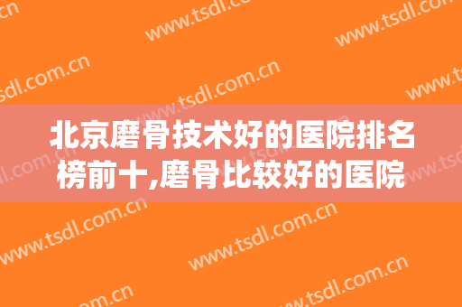 北京磨骨技术好的医院排名榜前十,磨骨比较好的医院(北京磨骨医生排名)