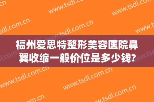 福州爱思特整形美容医院鼻翼收缩一般价位是多少钱?好不好?(福州哪家整形医院做鼻子好)