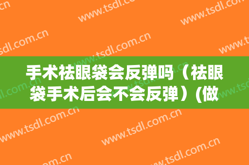 手术祛眼袋会反弹吗（祛眼袋手术后会不会反弹）(做眼袋手术会不会反弹)