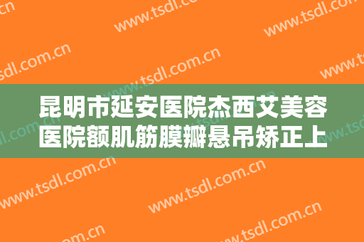 昆明市延安医院杰西艾美容医院额肌筋膜瓣悬吊矫正上睑下垂一般价位是多少费用?有哪些优势?