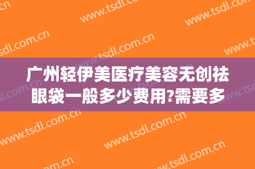 广州轻伊美医疗美容无创祛眼袋一般多少费用?需要多久恢复?(轻医美祛眼袋效果怎么样)
